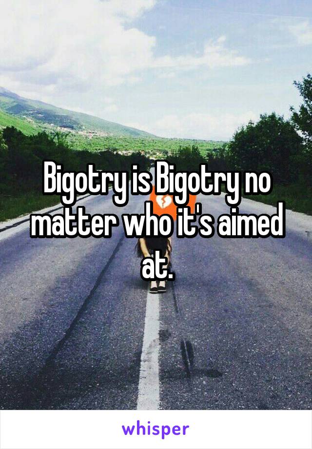 Bigotry is Bigotry no matter who it's aimed at.