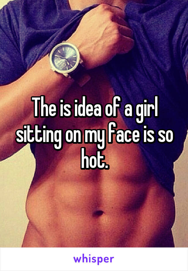 The is idea of a girl sitting on my face is so hot.