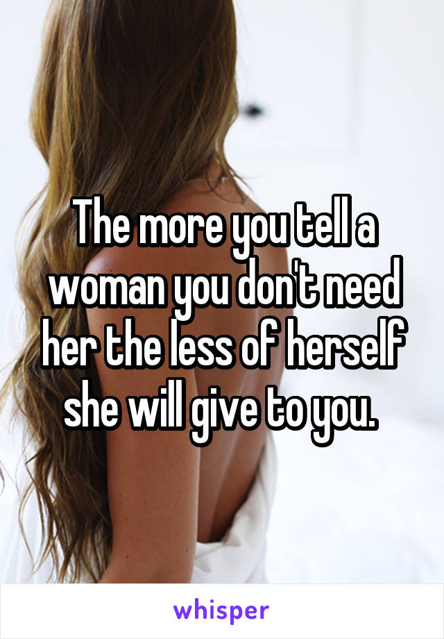 The more you tell a woman you don't need her the less of herself she will give to you. 