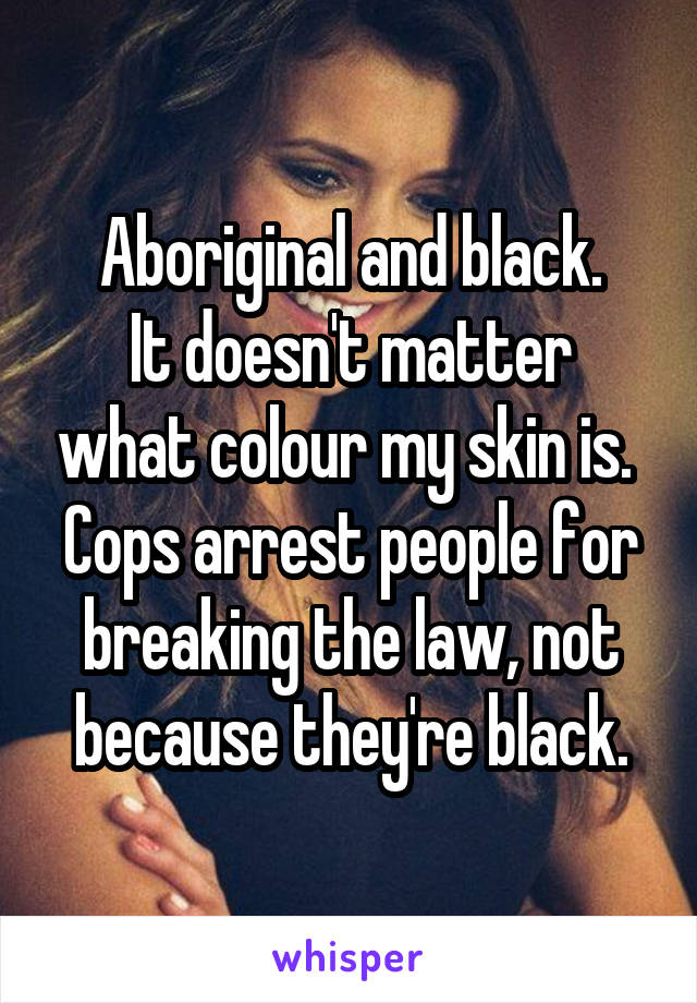 Aboriginal and black.
It doesn't matter what colour my skin is. 
Cops arrest people for breaking the law, not because they're black.