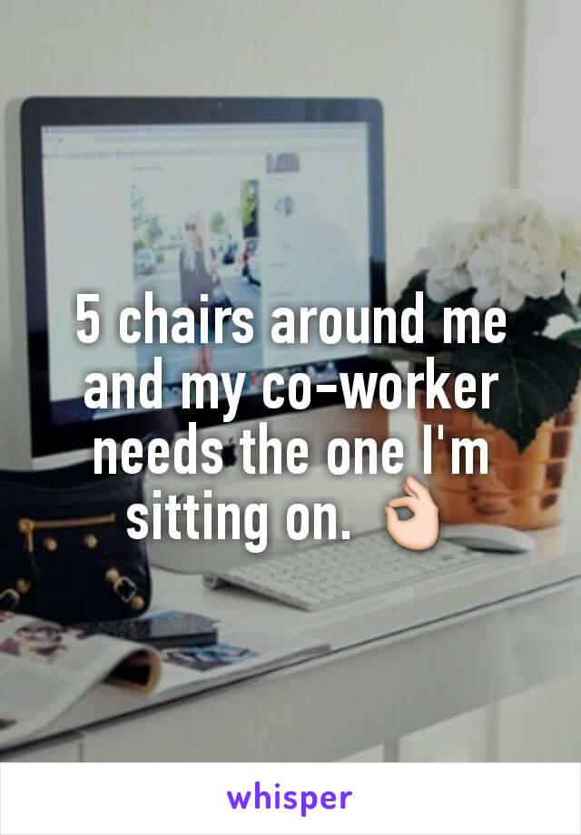 5 chairs around me and my co-worker needs the one I'm sitting on. 👌