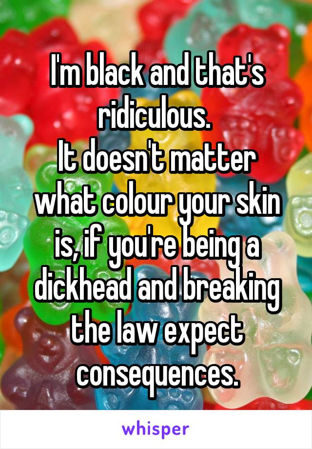 I'm black and that's ridiculous. 
It doesn't matter what colour your skin is, if you're being a dickhead and breaking the law expect consequences.