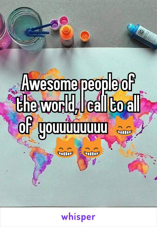 Awesome people of the world, I call to all of  youuuuuuuu 😸😸😸