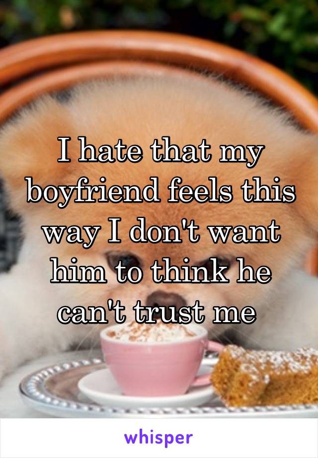 I hate that my boyfriend feels this way I don't want him to think he can't trust me 