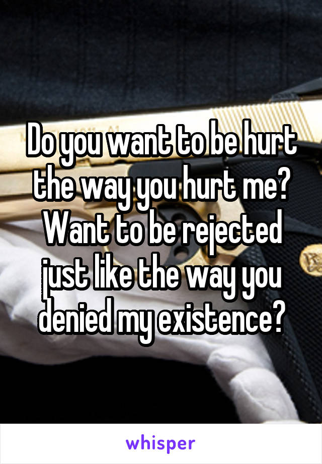 Do you want to be hurt the way you hurt me?
Want to be rejected just like the way you denied my existence?