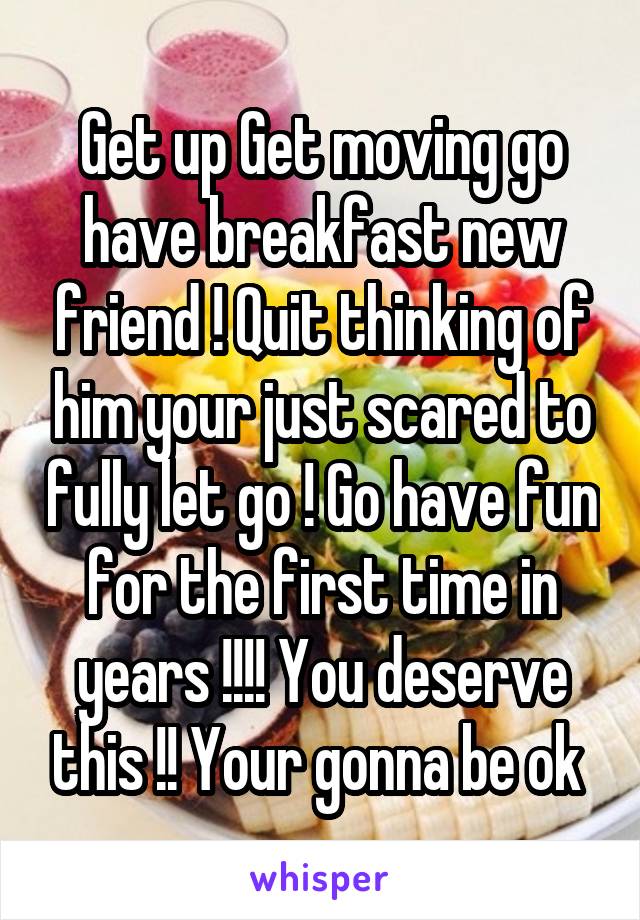 Get up Get moving go have breakfast new friend ! Quit thinking of him your just scared to fully let go ! Go have fun for the first time in years !!!! You deserve this !! Your gonna be ok 