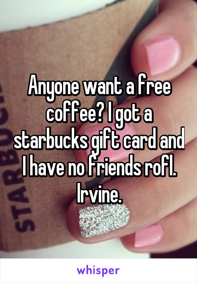 Anyone want a free coffee? I got a starbucks gift card and I have no friends rofl. Irvine.