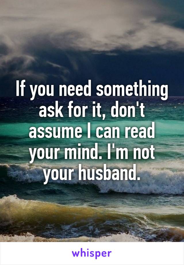 If you need something ask for it, don't assume I can read your mind. I'm not your husband.