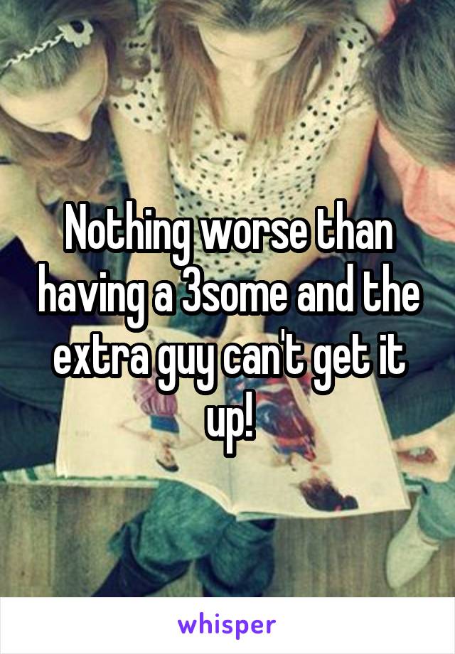 Nothing worse than having a 3some and the extra guy can't get it up!