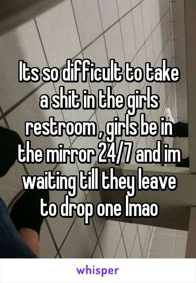 Its so difficult to take a shit in the girls restroom , girls be in the mirror 24/7 and im waiting till they leave to drop one lmao