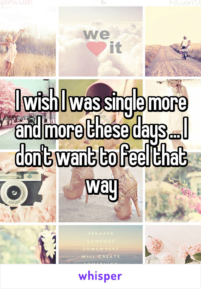 I wish I was single more and more these days ... I don't want to feel that way