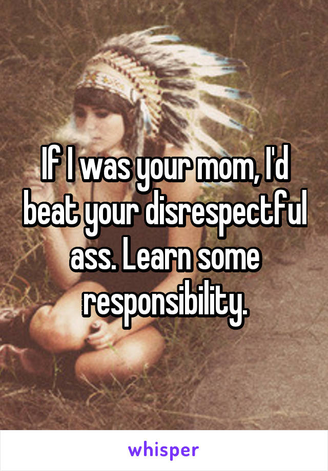 If I was your mom, I'd beat your disrespectful ass. Learn some responsibility.