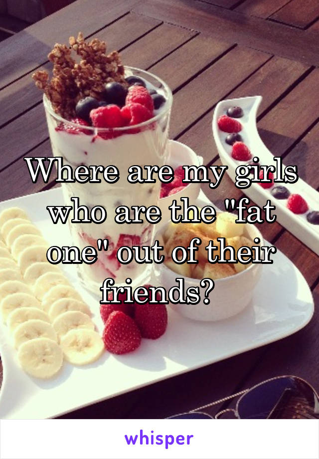 Where are my girls who are the "fat one" out of their friends? 