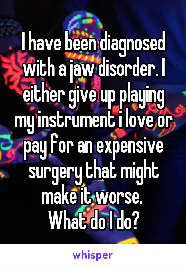 I have been diagnosed with a jaw disorder. I either give up playing my instrument i love or pay for an expensive surgery that might make it worse. 
What do I do?