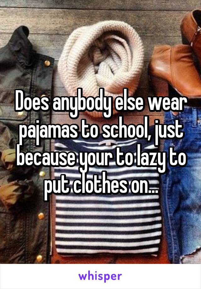 Does anybody else wear pajamas to school, just because your to lazy to put clothes on...