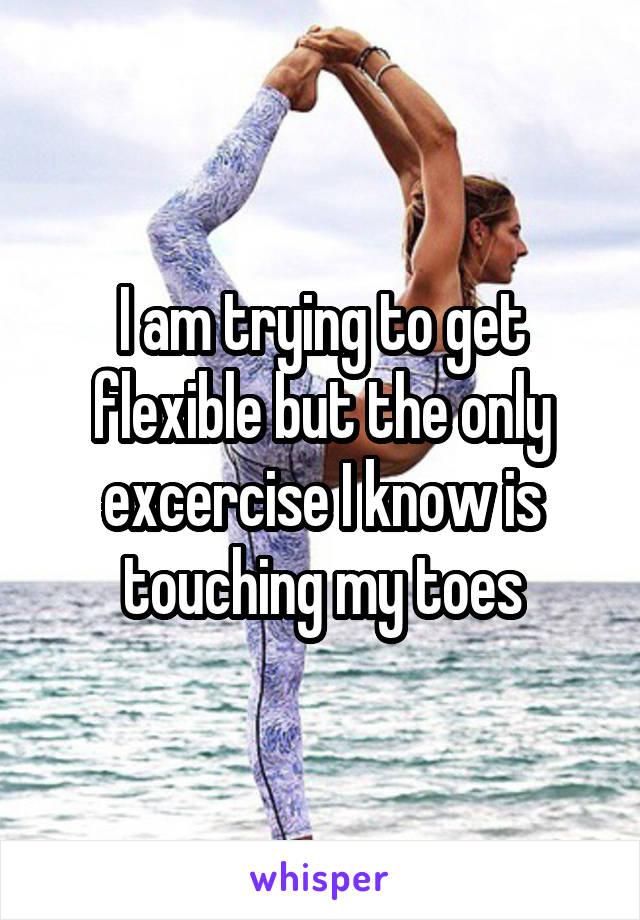 I am trying to get flexible but the only excercise I know is touching my toes