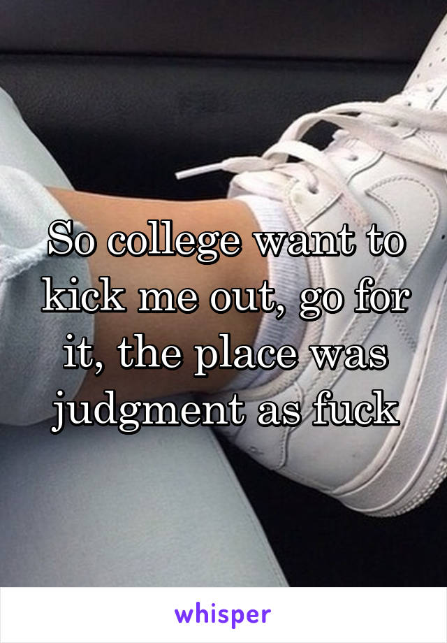 So college want to kick me out, go for it, the place was judgment as fuck