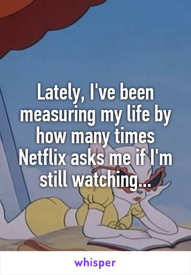 Lately, I've been measuring my life by how many times Netflix asks me if I'm still watching...