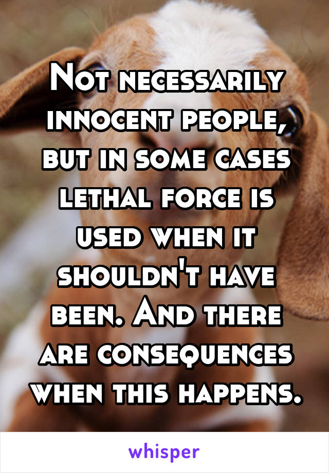 Not necessarily innocent people, but in some cases lethal force is used when it shouldn't have been. And there are consequences when this happens.