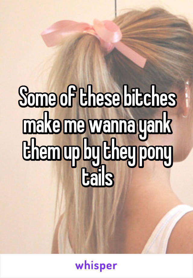 Some of these bitches make me wanna yank them up by they pony tails