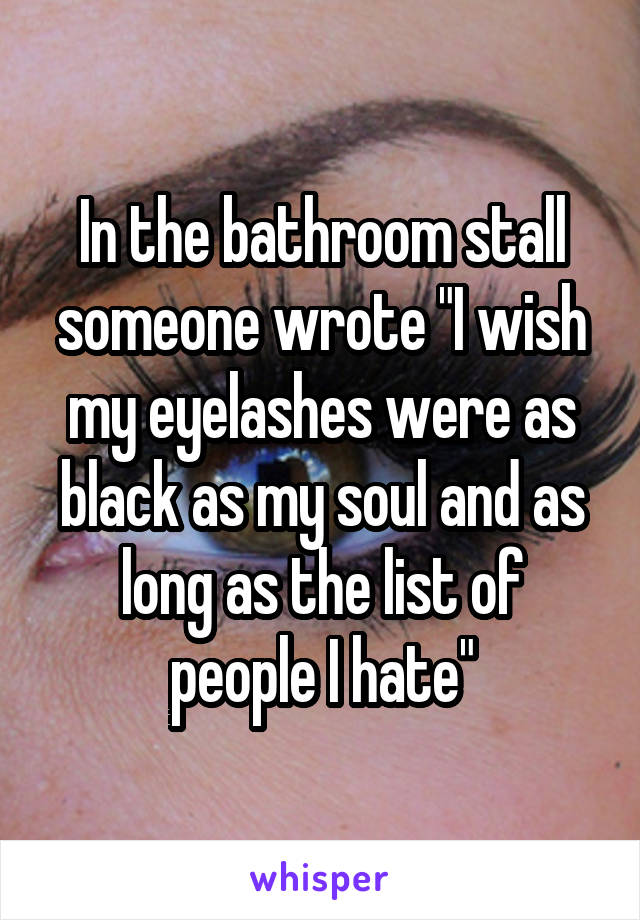 In the bathroom stall someone wrote "I wish my eyelashes were as black as my soul and as long as the list of people I hate"