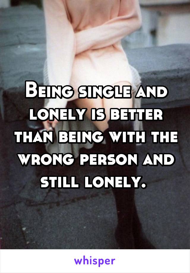 Being single and lonely is better than being with the wrong person and still lonely. 