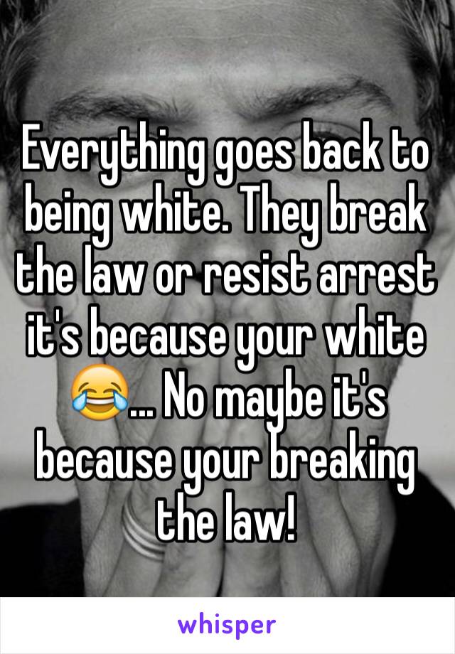 Everything goes back to being white. They break the law or resist arrest it's because your white 😂... No maybe it's because your breaking the law!