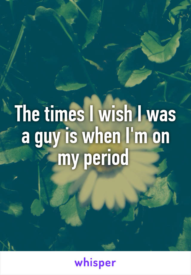 The times I wish I was a guy is when I'm on my period 