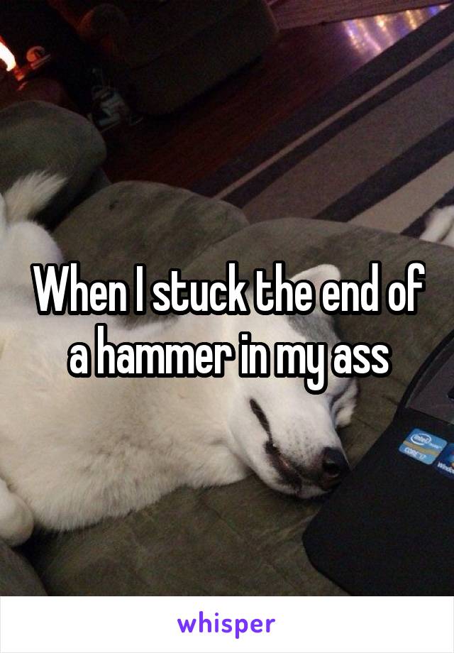 When I stuck the end of a hammer in my ass