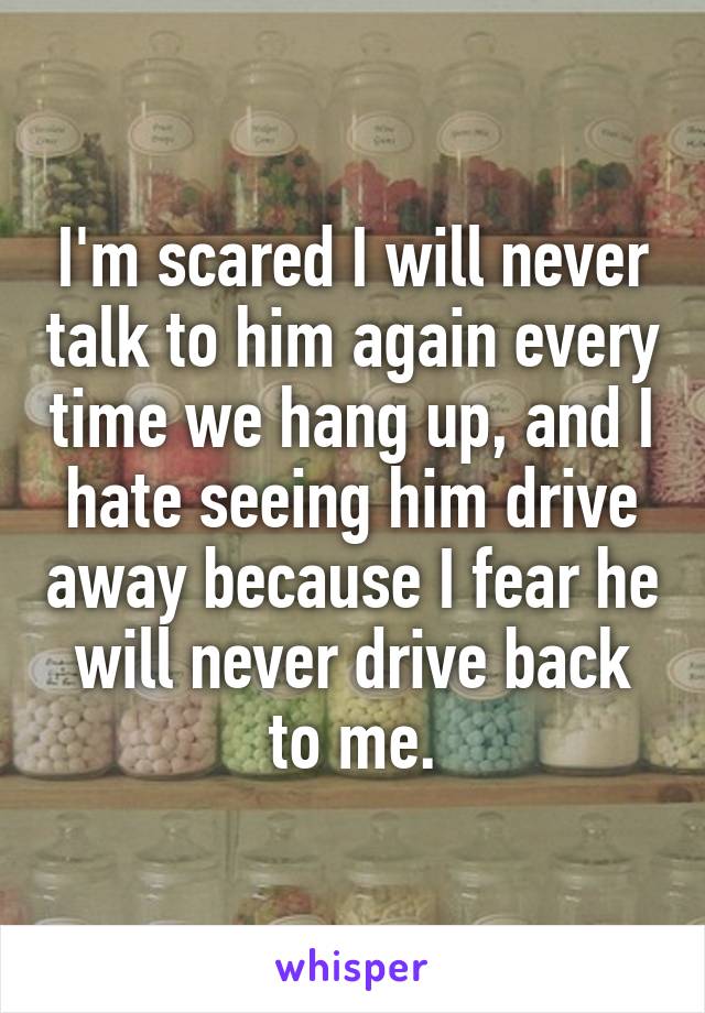 I'm scared I will never talk to him again every time we hang up, and I hate seeing him drive away because I fear he will never drive back to me.