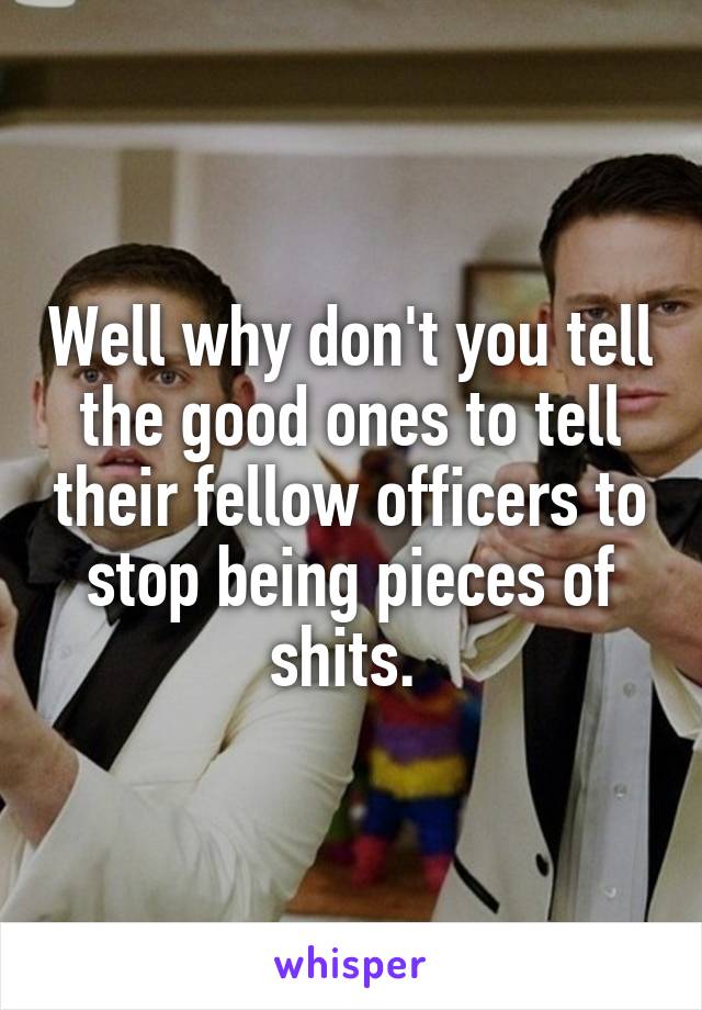 Well why don't you tell the good ones to tell their fellow officers to stop being pieces of shits. 