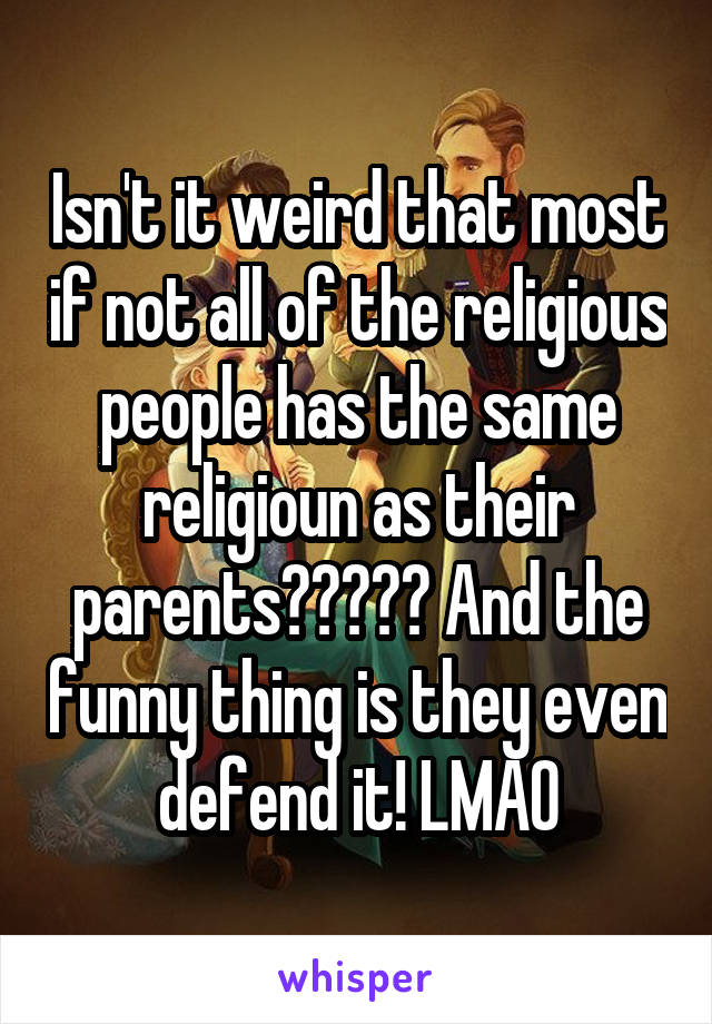 Isn't it weird that most if not all of the religious people has the same religioun as their parents????? And the funny thing is they even defend it! LMAO