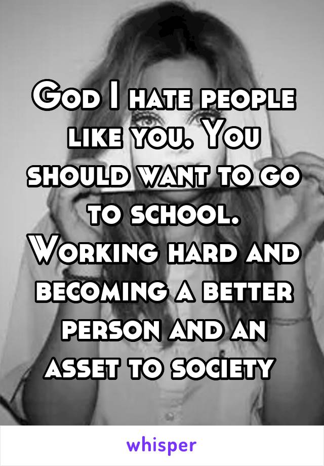 God I hate people like you. You should want to go to school. Working hard and becoming a better person and an asset to society 