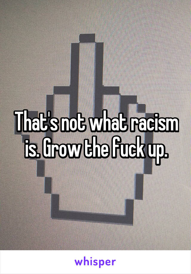 That's not what racism is. Grow the fuck up.