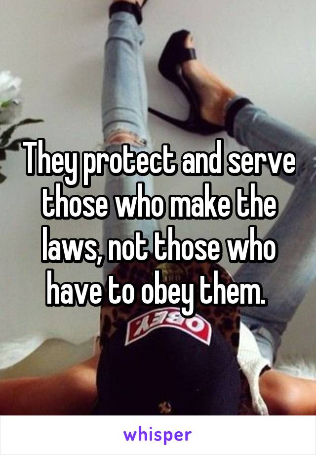 They protect and serve those who make the laws, not those who have to obey them. 