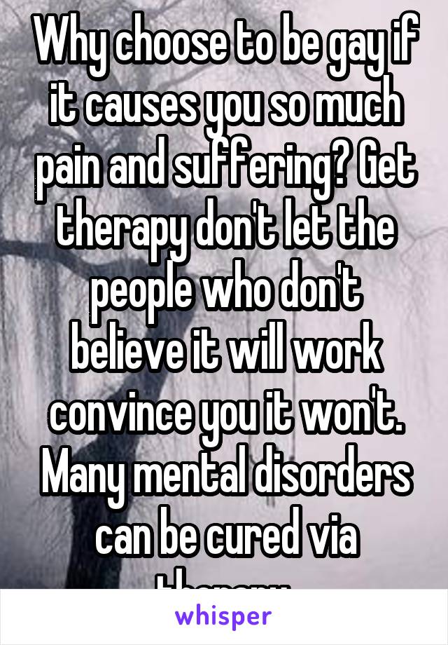 Why choose to be gay if it causes you so much pain and suffering? Get therapy don't let the people who don't believe it will work convince you it won't. Many mental disorders can be cured via therapy.