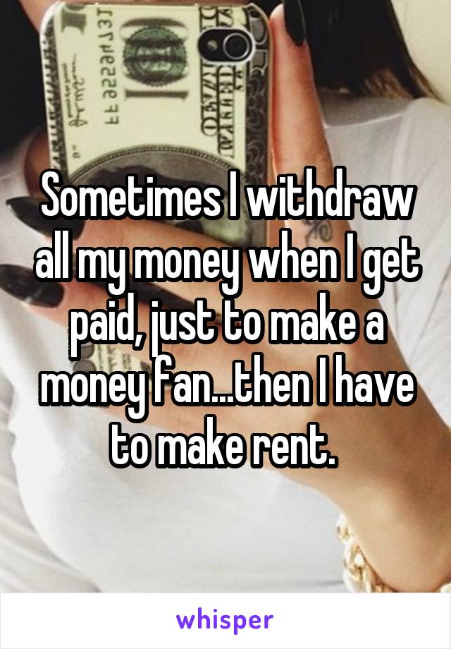 Sometimes I withdraw all my money when I get paid, just to make a money fan...then I have to make rent. 