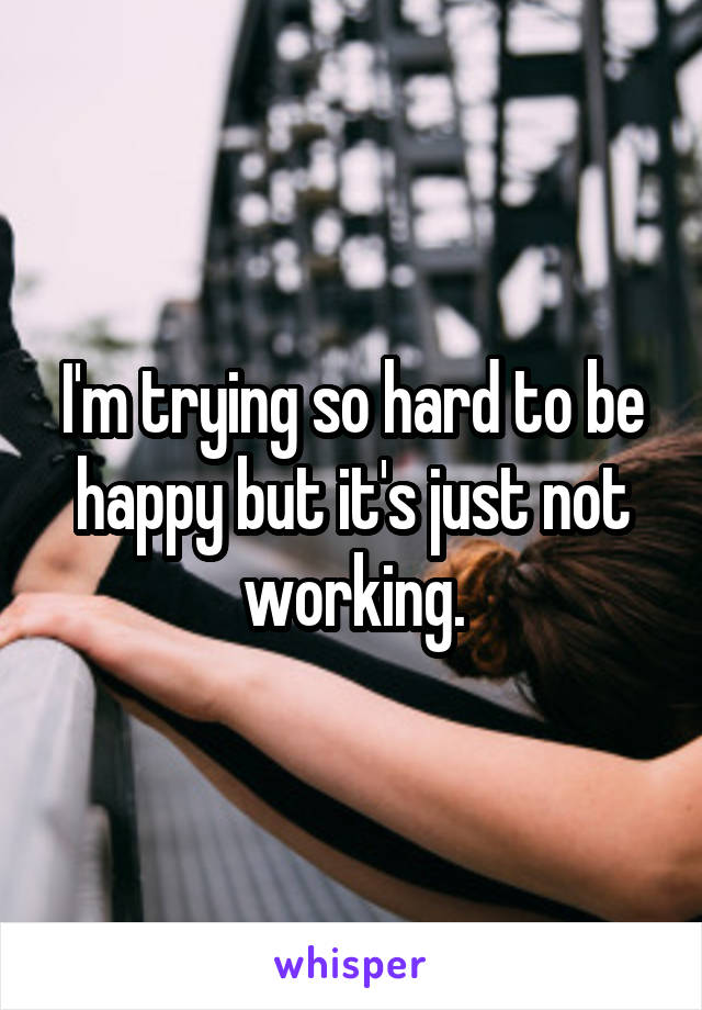 I'm trying so hard to be happy but it's just not working.