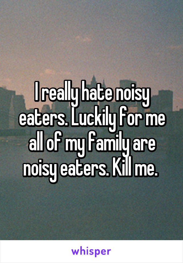 I really hate noisy eaters. Luckily for me all of my family are noisy eaters. Kill me. 