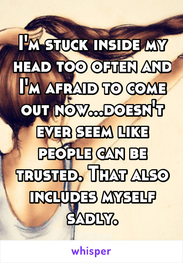 I'm stuck inside my head too often and I'm afraid to come out now...doesn't ever seem like people can be trusted. That also includes myself sadly.