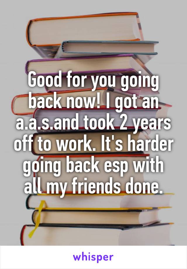 Good for you going back now! I got an a.a.s.and took 2 years off to work. It's harder going back esp with all my friends done.