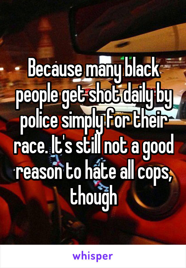 Because many black people get shot daily by police simply for their race. It's still not a good reason to hate all cops, though