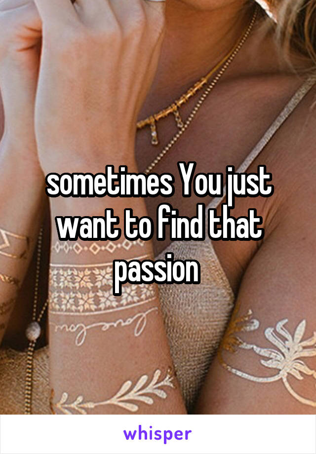 sometimes You just want to find that passion 