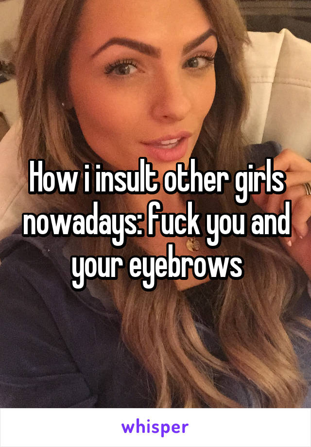 How i insult other girls nowadays: fuck you and your eyebrows