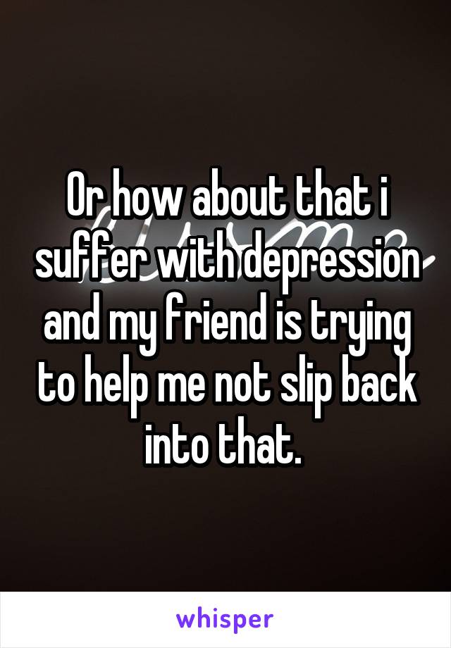 Or how about that i suffer with depression and my friend is trying to help me not slip back into that. 