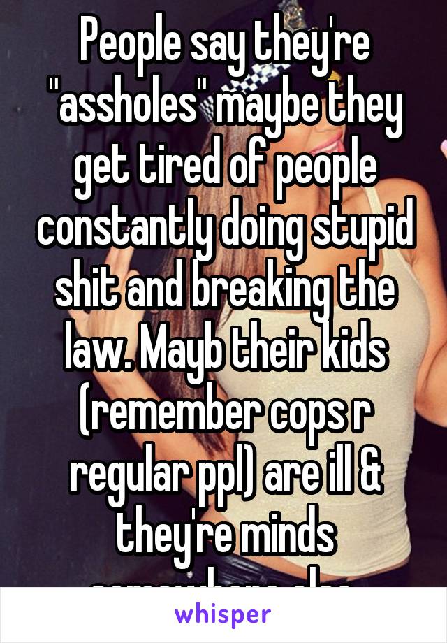 People say they're "assholes" maybe they get tired of people constantly doing stupid shit and breaking the law. Mayb their kids (remember cops r regular ppl) are ill & they're minds somewhere else.