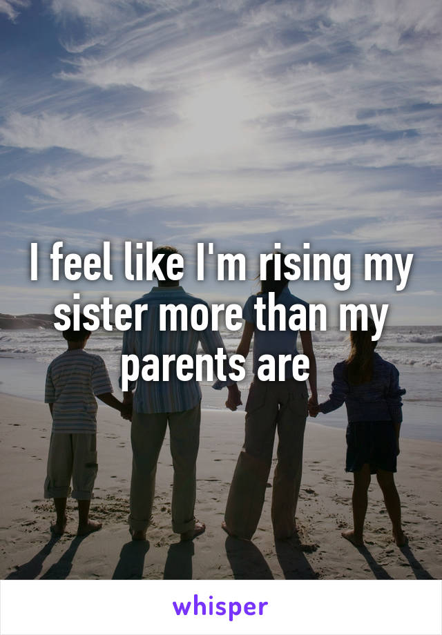 I feel like I'm rising my sister more than my parents are 