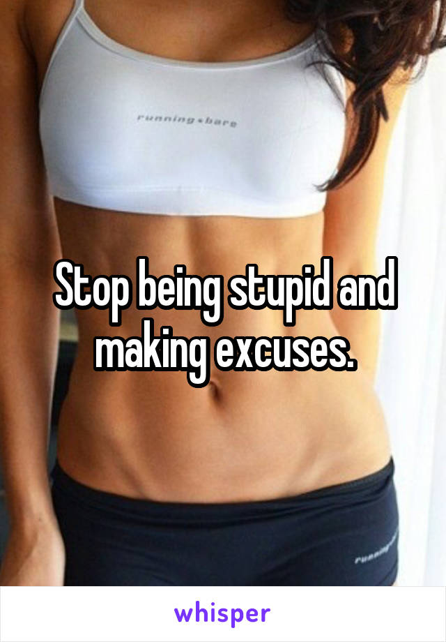 Stop being stupid and making excuses.