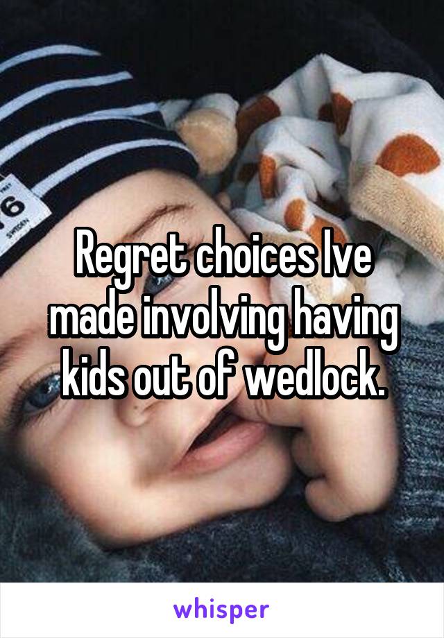 Regret choices Ive made involving having kids out of wedlock.