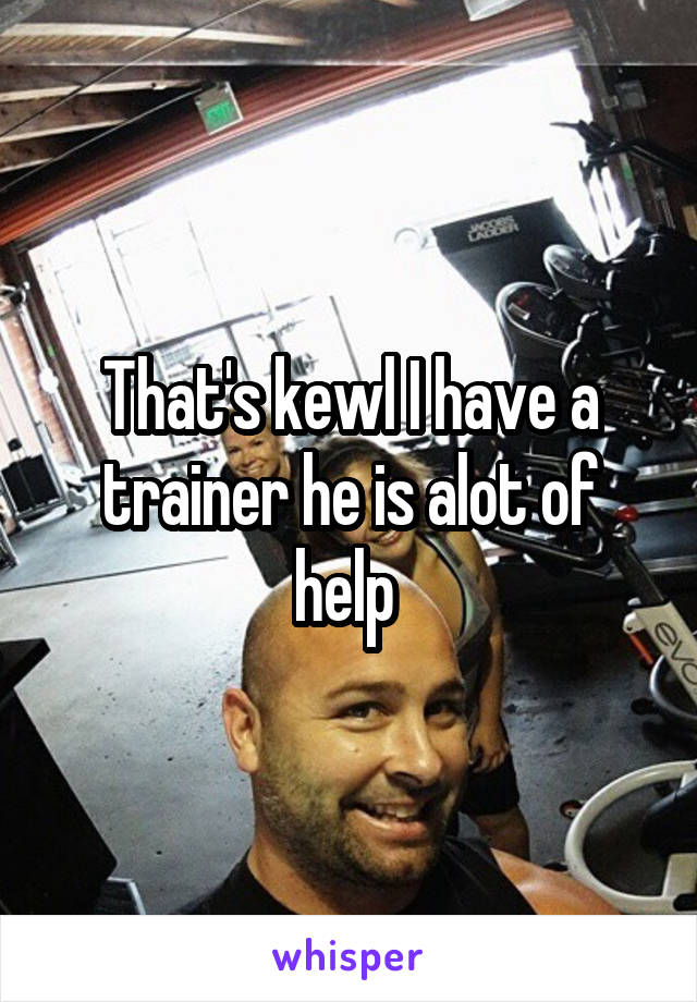 That's kewl I have a trainer he is alot of help 